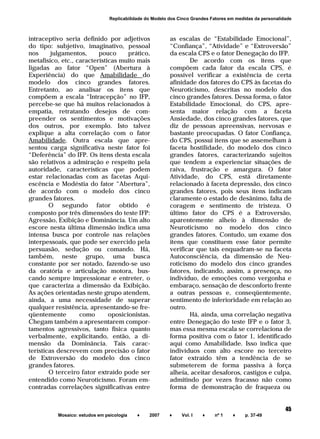 ______________________________________________________________________
Mosaico: estudos em psicologia ♦ 2007 ♦ Vol. I ♦ nº 1 ♦ p. 37-49
45
Replicabilidade do Modelo dos Cinco Grandes Fatores em medidas da personalidade
intraceptivo seria definido por adjetivos
do tipo: subjetivo, imaginativo, pessoal
nos julgamentos, pouco prático,
metafísico, etc., características muito mais
ligadas ao fator “Open” (Abertura à
Experiência) do que Amabilidade do
modelo dos cinco grandes fatores.
Entretanto, ao analisar os itens que
compõem a escala “Intracepção” no IFP,
percebe-se que há muitos relacionados à
empatia, retratando desejos de com-
preender os sentimentos e motivações
dos outros, por exemplo. Isto talvez
explique a alta correlação com o fator
Amabilidade. Outra escala que apre-
sentou carga significativa neste fator foi
“Deferência” do IFP. Os itens desta escala
são relativos a admiração e respeito pela
autoridade, características que podem
estar relacionadas com as facetas Aqui-
escência e Modéstia do fator “Abertura”,
de acordo com o modelo dos cinco
grandes fatores.
O segundo fator obtido é
composto por três dimensões do teste IFP:
Agressão, Exibição e Dominância. Um alto
escore nesta última dimensão indica uma
intensa busca por controle nas relações
interpessoais, que pode ser exercido pela
persuasão, sedução ou comando. Há,
também, neste grupo, uma busca
constante por ser notado, fazendo-se uso
da oratória e articulação motora, bus-
cando sempre impressionar e entreter, o
que caracteriza a dimensão da Exibição.
As ações orientadas neste grupo atendem,
ainda, a uma necessidade de superar
qualquer resistência, apresentando-se fre-
qüentemente como oposicionistas.
Chegam também a apresentarem compor-
tamentos agressivos, tanto física quanto
verbalmente, explicitando, então, a di-
mensão da Dominância. Tais carac-
terísticas descrevem com precisão o fator
de Extroversão do modelo dos cinco
grandes fatores.
O terceiro fator extraído pode ser
entendido como Neuroticismo. Foram em-
contradas correlações significativas entre
as escalas de “Estabilidade Emocional”,
“Confiança”, “Atividade” e “Extroversão”
da escala CPS e o fator Denegação do IFP.
De acordo com os itens que
compõem cada fator da escala CPS, é
possível verificar a existência de certa
afinidade dos fatores do CPS às facetas do
Neuroticismo, descritas no modelo dos
cinco grandes fatores. Dessa forma, o fator
Estabilidade Emocional, do CPS, apre-
senta maior relação com a faceta
Ansiedade, dos cinco grandes fatores, que
diz de pessoas apreensivas, nervosas e
bastante preocupadas. O fator Confiança,
do CPS, possui itens que se assemelham à
faceta hostilidade, do modelo dos cinco
grandes fatores, caracterizando sujeitos
que tendem a experienciar situações de
raiva, frustração e amargura. O fator
Atividade, do CPS, está diretamente
relacionado à faceta depressão, dos cinco
grandes fatores, pois seus itens indicam
claramente o estado de desânimo, falta de
coragem e sentimento de tristeza. O
último fator do CPS é a Extroversão,
aparentemente alheio à dimensão de
Neuroticismo no modelo dos cinco
grandes fatores. Contudo, um exame dos
itens que constituem esse fator permite
verificar que tais enquadram-se na faceta
Autoconsciência, da dimensão de Neu-
roticismo do modelo dos cinco grandes
fatores, indicando, assim, a presença, no
indivíduo, de emoções como vergonha e
embaraço, sensação de desconforto frente
a outras pessoas e, conseqüentemente,
sentimento de inferioridade em relação ao
outro.
Há, ainda, uma correlação negativa
entre Denegação do teste IFP e o fator 3,
mas essa mesma escala se correlaciona de
forma positiva com o fator 1, identificado
aqui como Amabilidade. Isso indica que
indivíduos com alto escore no terceiro
fator extraído têm a tendência de se
submeterem de forma passiva à força
alheia, aceitar desaforos, castigos e culpa,
admitindo por vezes fracasso não como
forma de demonstração de fraqueza ou
 