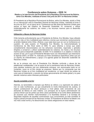 1
Conferencia sobre Océanos – ODS 14
Réplica a la intervención del Presidente de la República Plurinacional de Bolivia,
señor Evo Morales, realizada el lunes 5 de junio de 2017 en Naciones Unidas
El Presidente de la República Plurinacional de Bolivia, señor Evo Morales, aludió a Chile
en su intervención ante la Asamblea General de Naciones Unidas, realizada el lunes 5
de junio de 2017, en el marco de la “Conferencia de Alto Nivel de Naciones Unidas para
apoyar el logro del Objetivo de Desarrollo Sostenible 14: conservar y utilizar
sosteniblemente los océanos, los mares y los recursos marinos para el desarrollo
sostenible”.
Utilización y Abuso de Naciones Unidas
Chile lamenta profundamente que el Presidente de Bolivia, Evo Morales, haya utilizado
una vez más un foro multilateral para referirse a temas que conciernen exclusivamente
al ámbito bilateral entre Chile y Bolivia y que nada tiene que ver con la Conferencia en
cuestión. En esta ocasión, el Presidente Evo Morales, ha instrumentalizado la
Conferencia de Alto Nivel sobre el ODS 14, para referirse a temas que están
completamente desconectados con los esfuerzos nacionales, regionales y globales
dirigidos a conservar y utilizar sosteniblemente los océanos, los mares y los recursos
marinos para el desarrollo sostenible. El ODS 14 no establece ni un objetivo ni meta de
acceso al mar, por lo que el Presidente Morales hace una interpretación que distorsiona
la Agenda 2030 y el ODS 14, motivado por fines domésticos específicos antes que por
un espíritu de entendimiento y apoyo a la agenda global de desarrollo sostenible de
Naciones Unidas.
No es la primera vez que el Presidente Evo Morales confunde y abusa de las
plataformas multilaterales y de la buena fe de la membresía toda de Naciones Unidas,
para plantear reclamos que son doblemente erróneos: son equivocados tanto en su
contenido, como en el foro donde se proponen. Bolivia aún no comprende que las
Naciones Unidas es el foro multilateral por excelencia, un lugar donde los países se
unen para el tratamiento y solución de temas genuinamente de interés global y no para
atender reclamos sobre intereses particulares.
Asunto sometido a la CIJ
Además, es lamentable e impropio que Bolivia se refiera a su aspiración de salida al
mar en esta Conferencia, ya que actualmente la Corte Internacional de Justicia, el
órgano jurisdiccional de mayor jerarquía a nivel global, está conociendo de una
demanda de Bolivia en esta materia. Los principios de la buena administración de
justicia indican que las partes que tiene casos pendientes en la Corte deben abstenerse
de acciones que intenten instrumentalizar a la Asamblea General o al Consejo de
Seguridad respecto de aquellas controversias cuyo conocimiento ya está sometido al
órgano judicial principal de las Naciones Unidas. El Presidente de Bolivia ha faltado una
vez más a esta norma y ha desconocido sus claras obligaciones en esta materia.
 