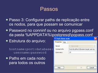 Passos
Passo 3: Configurar paths de replicação entre
os nodos, para que possam se comunicar
Password no conninf ou no arquivo pgpass.conf
da pasta %APPDATA%postgresqlpgpass.conf
Estrutura do arquivo:
hostname:port:database:
  username:password
Paths em cada nodo
para todos os outros
                                                26
 