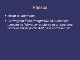 Passos
Iniciar os daemons
C:Program FilesPostgreSQL8.2bin>slon
meucluster "dbname=postgres user=postgres
host=localhost port=5432 password=senha"




                                            32
 