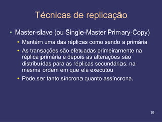 Técnicas de replicação
Master-slave (ou Single-Master Primary-Copy)
  Mantém uma das réplicas como sendo a primária
  As transações são efetuadas primeiramente na
  réplica primária e depois as alterações são
  distribuídas para as réplicas secundárias, na
  mesma ordem em que ela executou
  Pode ser tanto síncrona quanto assíncrona.




                                                  19
 
