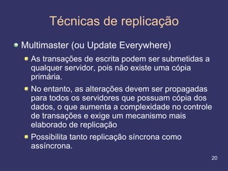 Técnicas de replicação
Multimaster (ou Update Everywhere)
  As transações de escrita podem ser submetidas a
  qualquer servidor, pois não existe uma cópia
  primária.
  No entanto, as alterações devem ser propagadas
  para todos os servidores que possuam cópia dos
  dados, o que aumenta a complexidade no controle
  de transações e exige um mecanismo mais
  elaborado de replicação
  Possibilita tanto replicação síncrona como
  assíncrona.
                                                    20
 