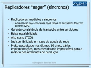 Replicadores “eager” (síncronos) Replicadores imediatos / síncronos A transação só é concluída após todos os servidores fazerem commit (2PC) Garante consistência de transação entre servidores Baixa escalabilidade Alto custo (TCO) Indisponibilidade em caso de queda de rede Muito pesquisado nos últimos 10 anos, várias implementações, mas considerado impraticável para a maioria dos ambientes de produção 