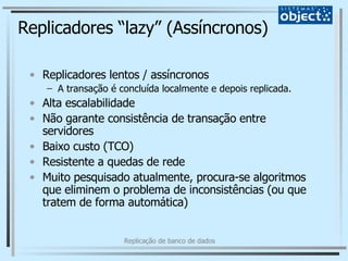 Replicadores “lazy” (Assíncronos) Replicadores lentos / assíncronos A transação é concluída localmente e depois replicada. Alta escalabilidade Não garante consistência de transação entre servidores Baixo custo (TCO) Resistente a quedas de rede Muito pesquisado atualmente, procura-se algoritmos que eliminem o problema de inconsistências (ou que tratem de forma automática) 