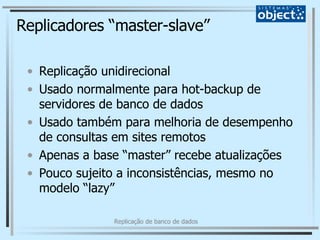 Replicadores “master-slave” Replicação unidirecional Usado normalmente para hot-backup de servidores de banco de dados Usado também para melhoria de desempenho de consultas em sites remotos Apenas a base “master” recebe atualizações Pouco sujeito a inconsistências, mesmo no modelo “lazy” 