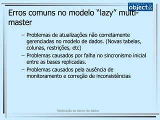 Erros comuns no modelo “lazy” multi-master Problemas de atualizações não corretamente gerenciadas no modelo de dados. (Novas tabelas, colunas, restrições, etc) Problemas causados por falha no sincronismo inicial entre as bases replicadas. Problemas causados pela ausência de monitoramento e correção de inconsistências 