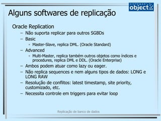 Alguns softwares de replicação Oracle Replication Não suporta replicar para outros SGBDs Basic Master-Slave, replica DML. (Oracle Standard) Advanced Multi-Master, replica também outros objetos como índices e procedures, replica DML e DDL. (Oracle Enterprise) Ambos podem atuar como lazy ou eager. Não replica sequences e nem alguns tipos de dados: LONG e LONG RAW Resolução de conflitos: latest timestamp, site priority, customizado, etc. Necessita controle em triggers para evitar loop 