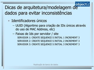 Dicas de arquitetura/modelagem de dados para evitar inconsistências Identificadores únicos UUID (Algoritmo para criação de IDs únicos através do uso de MAC Address, etc) Faixas de Ids por servidor / site SERVIDOR 1: CREATE SEQUENCE S INITIAL 1 INCREMENT 3 SERVIDOR 2: CREATE SEQUENCE S INITIAL 2 INCREMENT 3 SERVIDOR 3: CREATE SEQUENCE S INITIAL 3 INCREMENT 3 