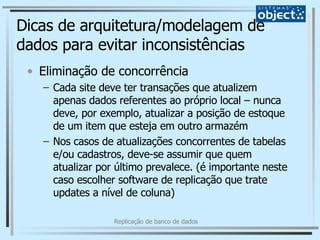 Dicas de arquitetura/modelagem de dados para evitar inconsistências Eliminação de concorrência Cada site deve ter transações que atualizem apenas dados referentes ao próprio local – nunca deve, por exemplo, atualizar a posição de estoque de um item que esteja em outro armazém Nos casos de atualizações concorrentes de tabelas e/ou cadastros, deve-se assumir que quem atualizar por último prevalece. (é importante neste caso escolher software de replicação que trate updates a nível de coluna) 