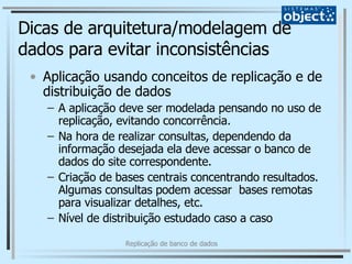 Dicas de arquitetura/modelagem de dados para evitar inconsistências Aplicação usando conceitos de replicação e de distribuição de dados A aplicação deve ser modelada pensando no uso de replicação, evitando concorrência. Na hora de realizar consultas, dependendo da informação desejada ela deve acessar o banco de dados do site correspondente. Criação de bases centrais concentrando resultados. Algumas consultas podem acessar  bases remotas para visualizar detalhes, etc. Nível de distribuição estudado caso a caso 