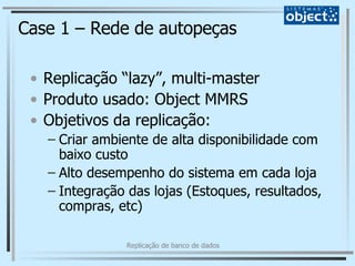 Case 1 – Rede de autopeças Replicação “lazy”, multi-master Produto usado: Object MMRS Objetivos da replicação: Criar ambiente de alta disponibilidade com baixo custo Alto desempenho do sistema em cada loja Integração das lojas (Estoques, resultados, compras, etc) 