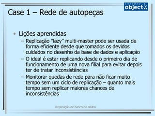 Case 1 – Rede de autopeças Lições aprendidas Replicação “lazy” multi-master pode ser usada de forma eficiente desde que tomados os devidos cuidados no desenho da base de dados e aplicação O ideal é estar replicando desde o primeiro dia de funcionamento de uma nova filial para evitar depois ter de tratar inconsistências Monitorar quedas de rede para não ficar muito tempo sem um ciclo de replicação – quanto mais tempo sem replicar maiores chances de inconsistências 