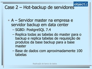 Case 2 – Hot-backup de servidores A – Servidor master na empresa e servidor backup em data center SGBD: PostgreSQL 7.4 Replica todas as tabelas do master para o backup e replica tabelas de requisição de produtos da base backup para a base master Base de dados com aproximadamente 100 tabelas 