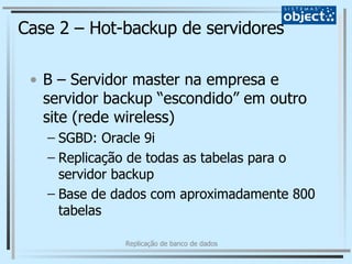 Case 2 – Hot-backup de servidores B – Servidor master na empresa e servidor backup “escondido” em outro site (rede wireless) SGBD: Oracle 9i Replicação de todas as tabelas para o servidor backup Base de dados com aproximadamente 800 tabelas 