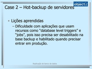 Case 2 – Hot-backup de servidores Lições aprendidas Dificuldade com aplicações que usam recursos como “database level triggers” e “jobs”, pois isso precisa ser desabilitado na base backup e habilitado quando precisar entrar em produção. 