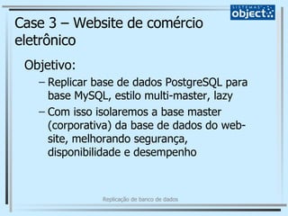 Case 3 – Website de comércio eletrônico Objetivo: Replicar base de dados PostgreSQL para base MySQL, estilo multi-master, lazy Com isso isolaremos a base master (corporativa) da base de dados do web-site, melhorando segurança, disponibilidade e desempenho 