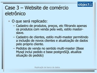 Case 3 – Website de comércio eletrônico O que será replicado: Cadastro de produtos, preços, etc filtrando apenas os produtos com venda pela web, estilo master-slave.  Cadastro de clientes, estilo multi-master permitindo a inclusão de novos clientes e atualização de dados pelo próprio cliente. Pedidos de venda no sentido multi-master (Base Mysql inclui pedido e base postgreSQL atualiza situação do pedido) 