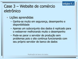 Case 3 – Website de comércio eletrônico Lições aprendidas Ganha-se muito em segurança, desempenho e disponibilidade Apenas um subconjunto dos dados é replicado para o webserver melhorando muito o desempenho Pode-se parar o servidor de produção sem problemas pois o site continua funcionando com seu próprio servidor de banco de dados 