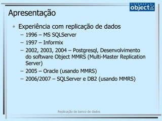 Apresentação Experiência com replicação de dados 1996 – MS SQLServer 1997 – Informix 2002, 2003, 2004 – Postgresql, Desenvolvimento do software Object MMRS (Multi-Master Replication Server) 2005 – Oracle (usando MMRS) 2006/2007 – SQLServer e DB2 (usando MMRS) 
