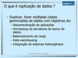 O que é replicação de dados ? Duplicar, fazer múltiplas cópias gerenciadas de dados com objetivos de: Descentralização de aplicações Hot-backup de servidores de banco de dados Balanceamento de carga Data warehousing Integração de sistemas heterogêneos 