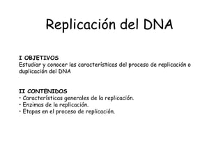 Replicación del DNA

I OBJETIVOS
Estudiar y conocer las características del proceso de replicación o
duplicación del DNA


II CONTENIDOS
• Características generales de la replicación.
• Enzimas de la replicación.
• Etapas en el proceso de replicación.
 