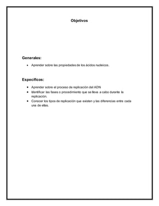 Objetivos
Generales:
 Aprender sobre las propiedades de los ácidos nucleicos.
Específicos:
 Aprender sobre el proceso de replicación del ADN
 Identificar las fases o procedimiento que se lleva a cabo durante la
replicación.
 Conocer los tipos de replicación que existen y las diferencias entre cada
una de ellas.
 