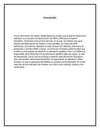 Conclusión
Con la información de nuestro trabajo logramos concluir que la fase de Replicación
pertenece a un proceso de reproducción del ADN y ARN para el material
hereditario. Dicha fase es la primera del ciclo, en la cual, se sintetiza una copia
idéntica del ADN usando las hélices y como plantillas por medio del ADN
polimerasa. Las enzimas utilizadas en este proceso son: helicasa, polimerasa III,
polimerasa I, primasa (ARN) y ligasa. En forma de conclusión podemos decir que
el AND es el encargado de transmitir la información genética .Pero si el ADN es el
responsable de la transmisión de la información genética debe ser capaz, no solo
de reproducirse, con lo cual se consigue conservar esta información de padre a
hijos sino también debe poder transmitirlo. El experimento de Meselson y Sthal
concluyo en que la replicación del ADN es un proceso semiconservativo En el que
cada una de las moléculas hija contiene una hebra de la molécula original y otra
neoformada.
 