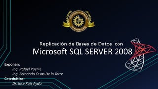 Replicación de Bases de Datos con
Microsoft SQL SERVER 2008
Exponen:
Ing. Rafael Puente
Ing. Fernando Casas De la Torre
Catedrático:
Dr. Jose Ruiz Ayala
 