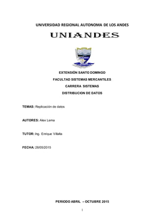1
UNIVERSIDAD REGIONAL AUTONOMA DE LOS ANDES
EXTENSIÓN SANTO DOMINGO
FACULTAD SISTEMAS MERCANTILES
CARRERA SISTEMAS
DISTRIBUCION DE DATOS
TEMAS: Replicación de datos
AUTORES: Alex Lema
TUTOR: Ing. Enrique Villalta
FECHA: 28/05/2015
PERIODO ABRIL – OCTUBRE 2015
 