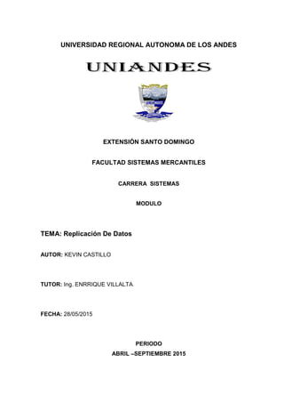 UNIVERSIDAD REGIONAL AUTONOMA DE LOS ANDES
EXTENSIÓN SANTO DOMINGO
FACULTAD SISTEMAS MERCANTILES
CARRERA SISTEMAS
MODULO
TEMA: Replicación De Datos
AUTOR: KEVIN CASTILLO
TUTOR: Ing. ENRRIQUE VILLALTA
FECHA: 28/05/2015
PERIODO
ABRIL –SEPTIEMBRE 2015
 
