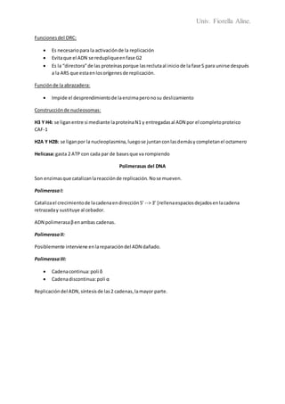 Univ. Fiorella Aline.
Funcionesdel ORC:
 Es necesarioparala activaciónde la replicación
 Evitaque el ADN se redupliqueenfase G2
 Es la “directora”de las proteínasporque lasreclutaal iniciode la fase S para unirse después
a la ARS que estaenlosorígenesde replicación.
Función de la abrazadera:
 Impide el desprendimientode laenzimaperonosu deslizamiento
Construcciónde nucleosomas:
H3 Y H4: se liganentre si mediante laproteínaN1 y entregadasal ADN por el completoproteico
CAF-1
H2A Y H2B: se liganpor la nucleoplasmina,luegose juntanconlasdemásycompletanel octamero
Helicasa: gasta 2 ATP con cada par de basesque va rompiendo
Polimerasas del DNA
Son enzimasque catalizanlareacciónde replicación. Nose mueven.
PolimerasaI:
Catalizael crecimientode lacadenaendirección5’ --> 3’ [rellenaespaciosdejadosenlacadena
retrazaday sustituye al cebador.
ADN polimerasaβenambas cadenas.
PolimerasaII:
Posiblemente interviene enlareparacióndel ADN dañado.
PolimerasaIII:
 Cadenacontinua:poli δ
 Cadenadiscontinua:poli α
Replicacióndel ADN,síntesisde las2 cadenas,lamayor parte.
 