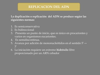 REPLICACION DEL ADN
La duplicación o replicación del ADN se produce según las
siguientes normas:
1. Es semiconservativa
2. Es bidireccional
3. Presenta un punto de inicio, que es único en procariontes y
varios en organismos eucariontes.
4. Es semidiscontinua.
5. Avanza por adición de mononucleótidos en el sentido 5’→
3’
6. La iniciación requiere un extremo hidróxilo libre
proporcionado por un ARN cebador
 