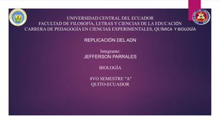 UNIVERSIDAD CENTRAL DEL ECUADOR
FACULTAD DE FILOSOFÍA, LETRAS Y CIENCIAS DE LA EDUCACIÓN
CARRERA DE PEDAGOGÍA EN CIENCIAS EXPERIMENTALES, QUÍMICA Y BIOLOGÍA
REPLICACIÓN DEL ADN
Integrante:
JEFFERSON PARRALES
BIOLOGÍA
8VO SEMESTRE “A”
QUITO-ECUADOR
 