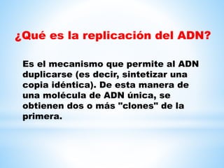 ¿Qué es la replicación del ADN?
Es el mecanismo que permite al ADN
duplicarse (es decir, sintetizar una
copia idéntica). De esta manera de
una molécula de ADN única, se
obtienen dos o más "clones" de la
primera.
 