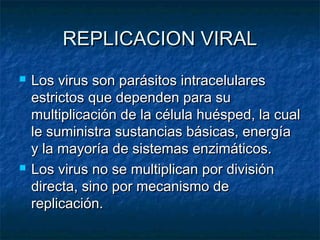 REPLICACION VIRALREPLICACION VIRAL
 Los virus son parásitos intracelularesLos virus son parásitos intracelulares
estrictos que dependen para suestrictos que dependen para su
multiplicación de la célula huésped, la cualmultiplicación de la célula huésped, la cual
le suministra sustancias básicas, energíale suministra sustancias básicas, energía
y la mayoría de sistemas enzimáticos.y la mayoría de sistemas enzimáticos.
 Los virus no se multiplican por divisiónLos virus no se multiplican por división
directa, sino por mecanismo dedirecta, sino por mecanismo de
replicación.replicación.
 