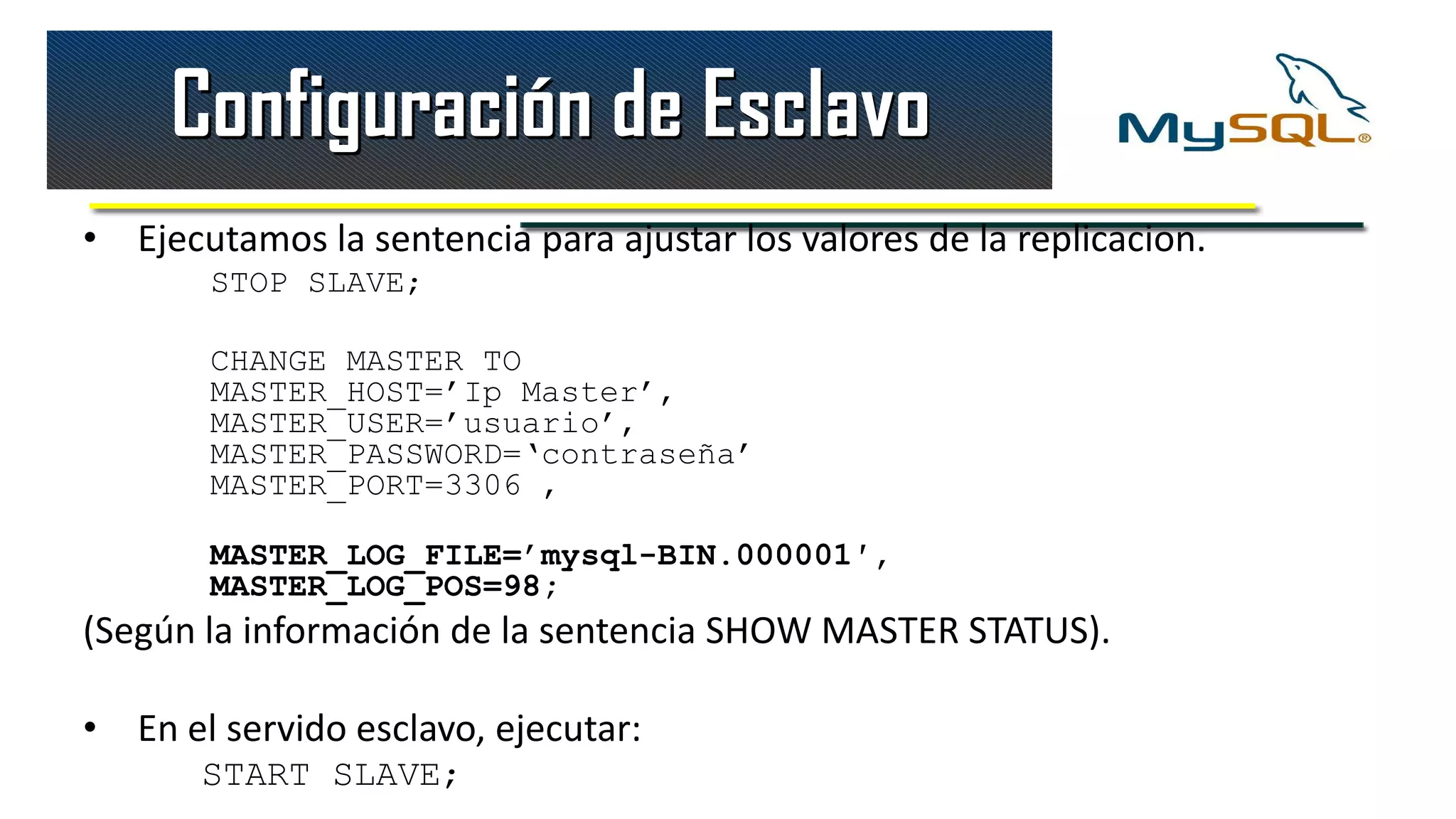 Configuración de Esclavo
• Ejecutamos la sentencia para ajustar los valores de la replicacion.
       STOP SLAVE;

       CHANGE MASTER TO
       MASTER_HOST=’Ip Master’,
       MASTER_USER=’usuario’,
       MASTER_PASSWORD=‘contraseña’
       MASTER_PORT=3306 ,

       MASTER_LOG_FILE=’mysql-BIN.000001′,
       MASTER_LOG_POS=98;
(Según la información de la sentencia SHOW MASTER STATUS).

• En el servido esclavo, ejecutar:
       START SLAVE;
 