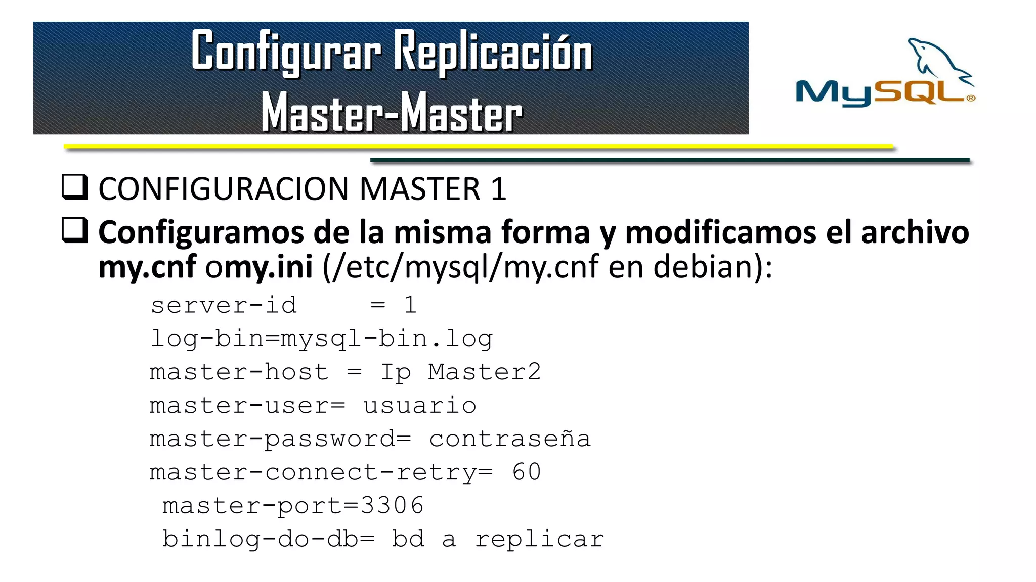 Configurar Replicación
           Master-Master
 CONFIGURACION MASTER 1
 Configuramos de la misma forma y modificamos el archivo
  my.cnf omy.ini (/etc/mysql/my.cnf en debian):
     server-id     = 1
     log-bin=mysql-bin.log
     master-host = Ip Master2
     master-user= usuario
     master-password= contraseña
     master-connect-retry= 60
      master-port=3306
      binlog-do-db= bd a replicar
 