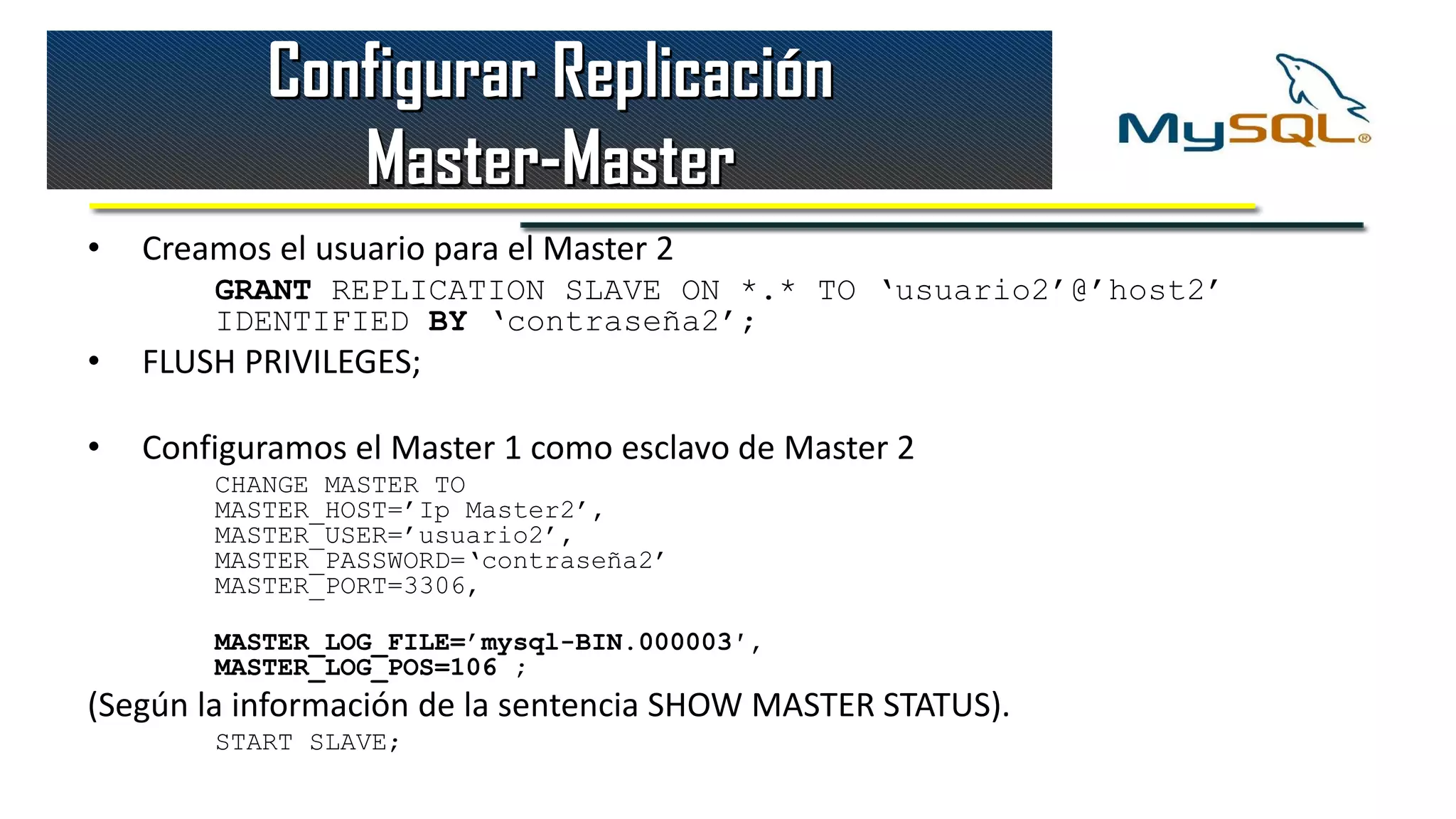 Configurar Replicación
               Master-Master
•   Creamos el usuario para el Master 2
        GRANT REPLICATION SLAVE ON *.* TO ‘usuario2’@’host2’
        IDENTIFIED BY ‘contraseña2’;
•   FLUSH PRIVILEGES;

•   Configuramos el Master 1 como esclavo de Master 2
        CHANGE MASTER TO
        MASTER_HOST=’Ip Master2’,
        MASTER_USER=’usuario2’,
        MASTER_PASSWORD=‘contraseña2’
        MASTER_PORT=3306,

        MASTER_LOG_FILE=’mysql-BIN.000003′,
        MASTER_LOG_POS=106 ;
(Según la información de la sentencia SHOW MASTER STATUS).
        START SLAVE;
 