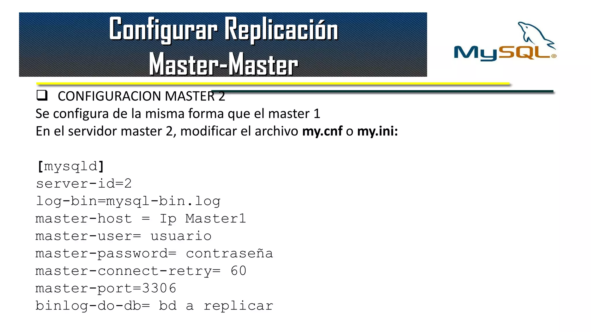 Configurar Replicación
               Master-Master
 CONFIGURACION MASTER 2
Se configura de la misma forma que el master 1
En el servidor master 2, modificar el archivo my.cnf o my.ini:

[mysqld]
server-id=2
log-bin=mysql-bin.log
master-host = Ip Master1
master-user= usuario
master-password= contraseña
master-connect-retry= 60
master-port=3306
binlog-do-db= bd a replicar
 