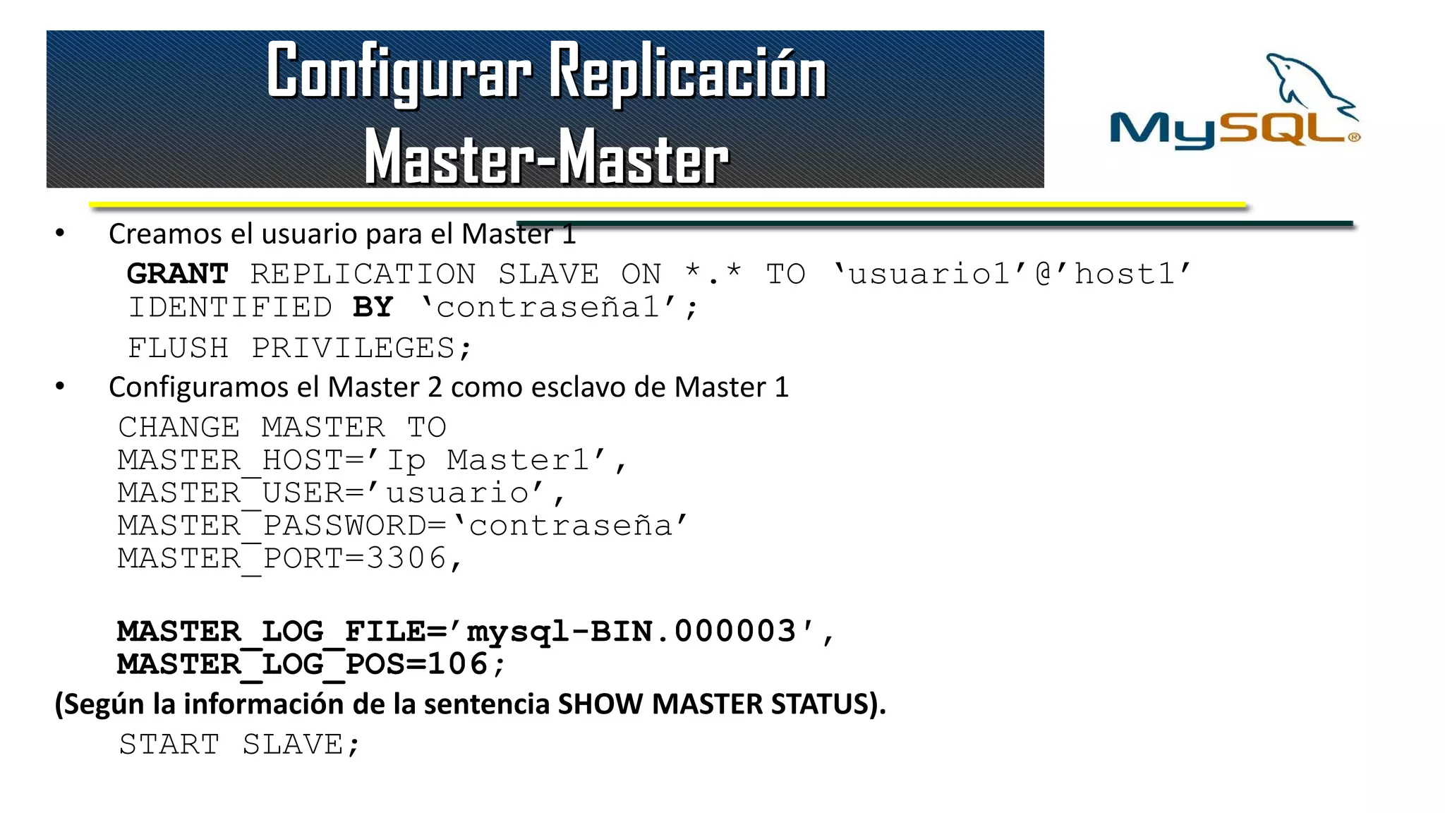 Configurar Replicación
                  Master-Master
•   Creamos el usuario para el Master 1
     GRANT REPLICATION SLAVE ON *.* TO ‘usuario1’@’host1’
     IDENTIFIED BY ‘contraseña1’;
     FLUSH PRIVILEGES;
•   Configuramos el Master 2 como esclavo de Master 1
    CHANGE MASTER TO
    MASTER_HOST=’Ip Master1’,
    MASTER_USER=’usuario’,
    MASTER_PASSWORD=‘contraseña’
    MASTER_PORT=3306,

    MASTER_LOG_FILE=’mysql-BIN.000003′,
    MASTER_LOG_POS=106;
(Según la información de la sentencia SHOW MASTER STATUS).
    START SLAVE;
 
