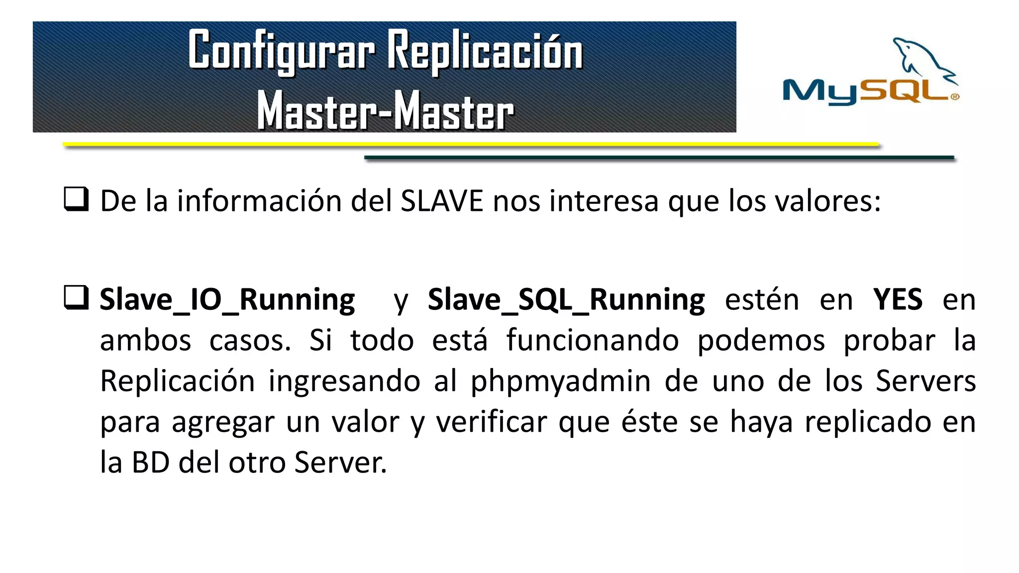 Configurar Replicación
            Master-Master
 De la información del SLAVE nos interesa que los valores:

 Slave_IO_Running y Slave_SQL_Running estén en YES en
  ambos casos. Si todo está funcionando podemos probar la
  Replicación ingresando al phpmyadmin de uno de los Servers
  para agregar un valor y verificar que éste se haya replicado en
  la BD del otro Server.
 