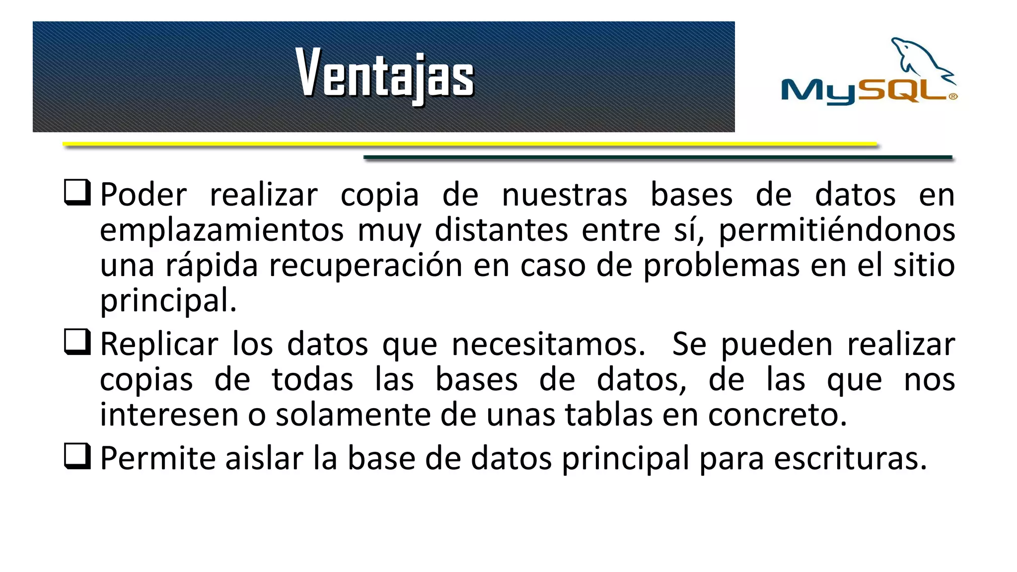Ventajas
 Poder realizar copia de nuestras bases de datos en
  emplazamientos muy distantes entre sí, permitiéndonos
  una rápida recuperación en caso de problemas en el sitio
  principal.
 Replicar los datos que necesitamos. Se pueden realizar
  copias de todas las bases de datos, de las que nos
  interesen o solamente de unas tablas en concreto.
 Permite aislar la base de datos principal para escrituras.
 