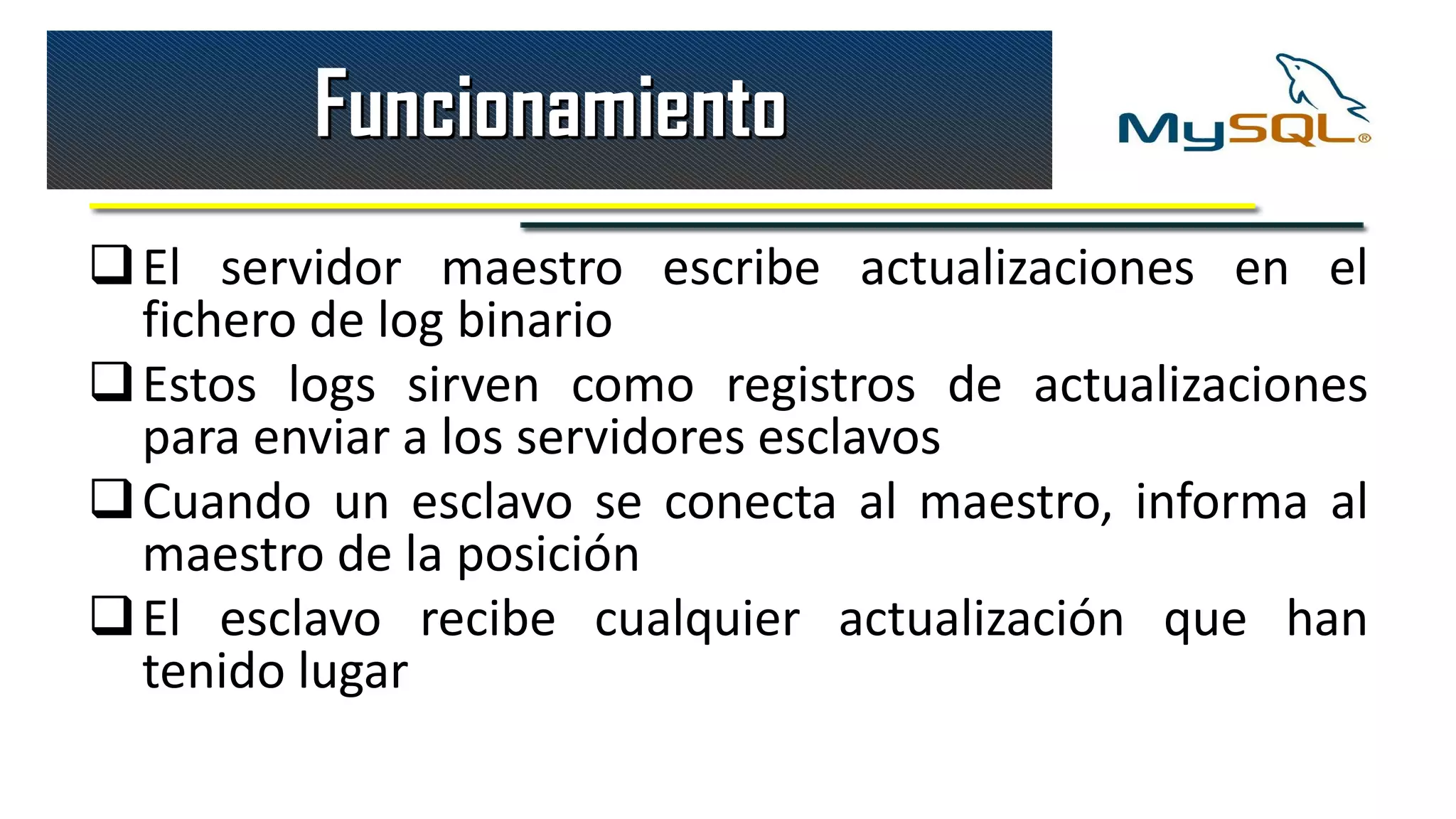 Funcionamiento
 El servidor maestro escribe actualizaciones en el
  fichero de log binario
 Estos logs sirven como registros de actualizaciones
  para enviar a los servidores esclavos
 Cuando un esclavo se conecta al maestro, informa al
  maestro de la posición
 El esclavo recibe cualquier actualización que han
  tenido lugar
 