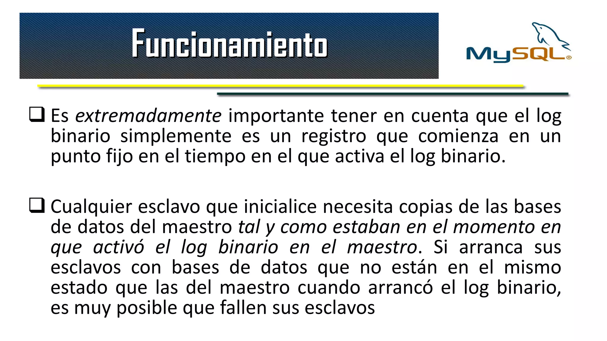 Funcionamiento
 Es extremadamente importante tener en cuenta que el log
  binario simplemente es un registro que comienza en un
  punto fijo en el tiempo en el que activa el log binario.

 Cualquier esclavo que inicialice necesita copias de las bases
  de datos del maestro tal y como estaban en el momento en
  que activó el log binario en el maestro. Si arranca sus
  esclavos con bases de datos que no están en el mismo
  estado que las del maestro cuando arrancó el log binario,
  es muy posible que fallen sus esclavos
 