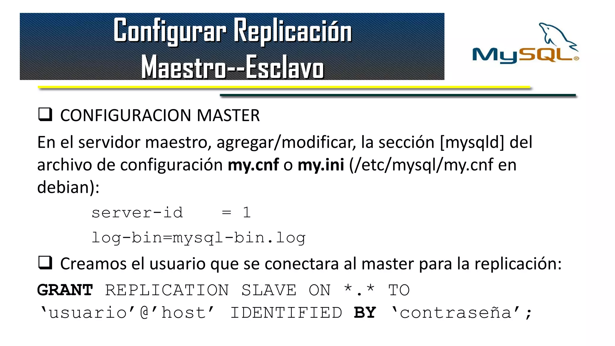 Configurar Replicación
            Maestro--Esclavo
 CONFIGURACION MASTER
En el servidor maestro, agregar/modificar, la sección [mysqld] del
archivo de configuración my.cnf o my.ini (/etc/mysql/my.cnf en
debian):
       server-id    = 1
       log-bin=mysql-bin.log
 Creamos el usuario que se conectara al master para la replicación:
GRANT REPLICATION SLAVE ON *.* TO
‘usuario’@’host’ IDENTIFIED BY ‘contraseña’;
 