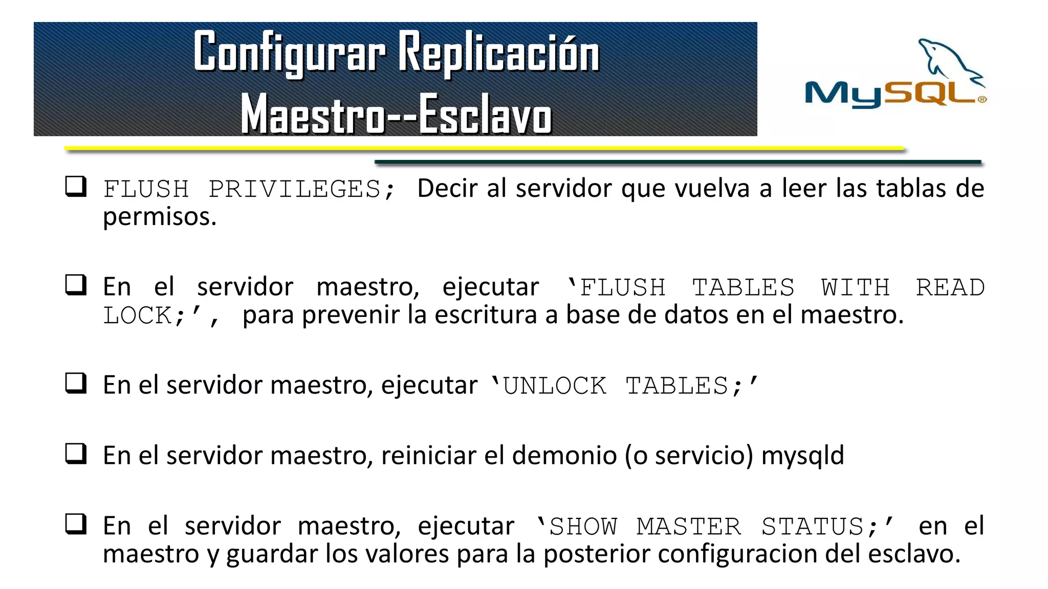 Configurar Replicación
            Maestro--Esclavo
 FLUSH PRIVILEGES; Decir al servidor que vuelva a leer las tablas de
  permisos.

 En el servidor maestro, ejecutar ‘FLUSH TABLES WITH READ
  LOCK;’, para prevenir la escritura a base de datos en el maestro.

 En el servidor maestro, ejecutar ‘UNLOCK TABLES;’

 En el servidor maestro, reiniciar el demonio (o servicio) mysqld

 En el servidor maestro, ejecutar ‘SHOW MASTER STATUS;’ en el
  maestro y guardar los valores para la posterior configuracion del esclavo.
 
