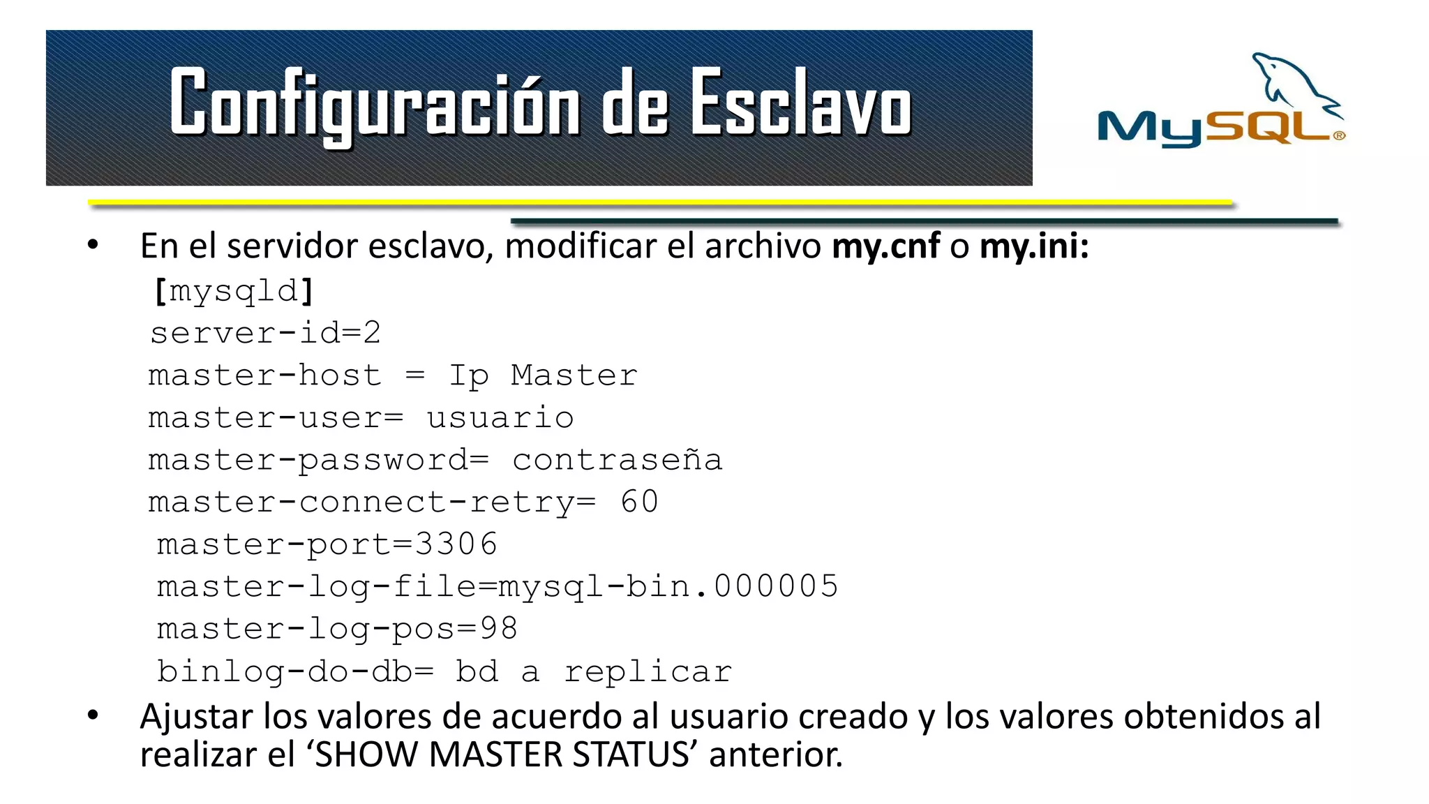 Configuración de Esclavo
• En el servidor esclavo, modificar el archivo my.cnf o my.ini:
   [mysqld]
   server-id=2
   master-host = Ip Master
   master-user= usuario
   master-password= contraseña
   master-connect-retry= 60
   master-port=3306
   master-log-file=mysql-bin.000005
   master-log-pos=98
   binlog-do-db= bd a replicar
• Ajustar los valores de acuerdo al usuario creado y los valores obtenidos al
  realizar el ‘SHOW MASTER STATUS’ anterior.
 