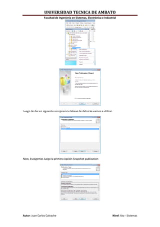 UNIVERSIDAD TECNICA DE AMBATO
                 Facultad de Ingeniería en Sistemas, Electrónica e Industrial




Luego de dar en siguiente escojeremos labase de datos ke vamos a utilizar.




Next, Escogemos luego la primera opción Snapshot publication




Autor: Juan Carlos Calvache                                               Nivel: 6to - Sistemas
 