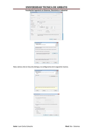 UNIVERSIDAD TECNICA DE AMBATO
                 Facultad de Ingeniería en Sistemas, Electrónica e Industrial




Next, damos click en Security Setings y la configuramos de la siguiente manera.




Autor: Juan Carlos Calvache                                               Nivel: 6to - Sistemas
 