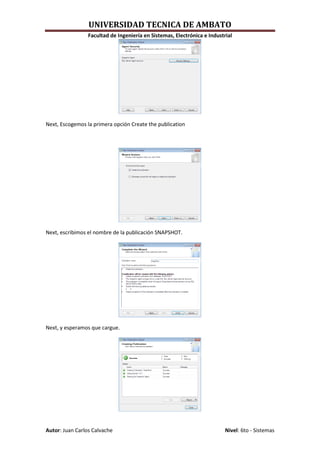 UNIVERSIDAD TECNICA DE AMBATO
                 Facultad de Ingeniería en Sistemas, Electrónica e Industrial




Next, Escogemos la primera opción Create the publication




Next, escribimos el nombre de la publicación SNAPSHOT.




Next, y esperamos que cargue.




Autor: Juan Carlos Calvache                                               Nivel: 6to - Sistemas
 